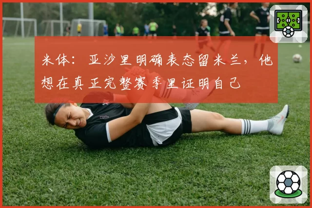 米体：亚沙里明确表态留米兰，他想在真正完整赛季里证明自己