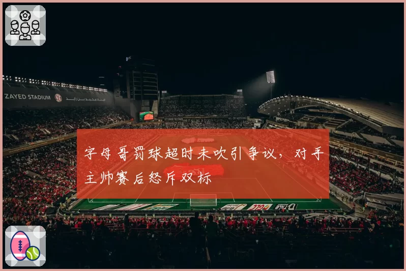 字母哥罚球超时未吹引争议，对手主帅赛后怒斥双标