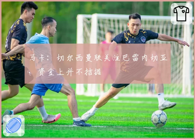 马卡：切尔西曼联关注巴雷内切亚，资金上并不拮据