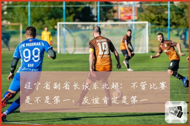 辽宁省副省长谈东北超:不管比赛是不是第一,友谊肯定是第一