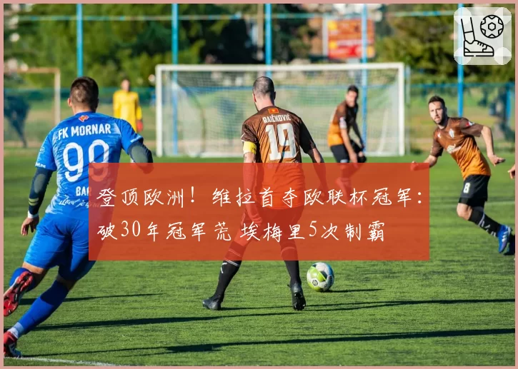 登顶欧洲！维拉首夺欧联杯冠军：破30年冠军荒 埃梅里5次制霸