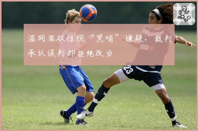 温网混双惊现“黑哨”嫌疑，裁判承认误判却拒绝改分