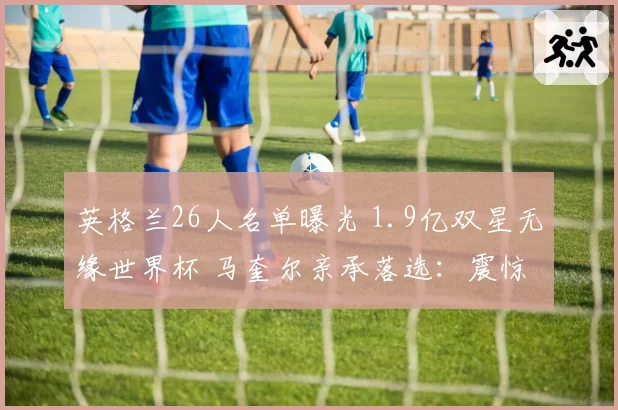 英格兰26人名单曝光 1.9亿双星无缘世界杯 马奎尔亲承落选：震惊