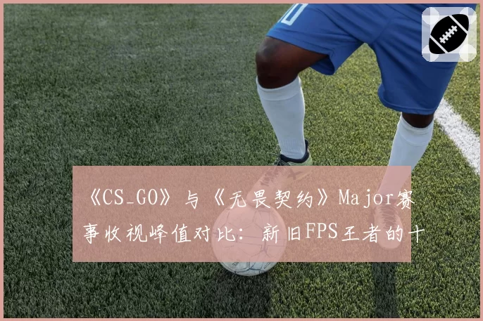 《CS_GO》与《无畏契约》Major赛事收视峰值对比:新旧FPS王者的十年交锋