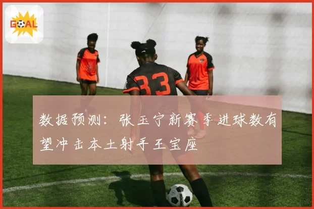 数据预测:张玉宁新赛季进球数有望冲击本土射手王宝座