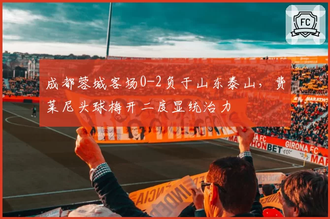 成都蓉城客场0-2负于山东泰山，费莱尼头球梅开二度显统治力