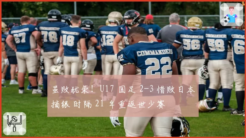 虽败犹荣！U17 国足 2-3 惜败日本摘银 时隔 21 年重返世少赛