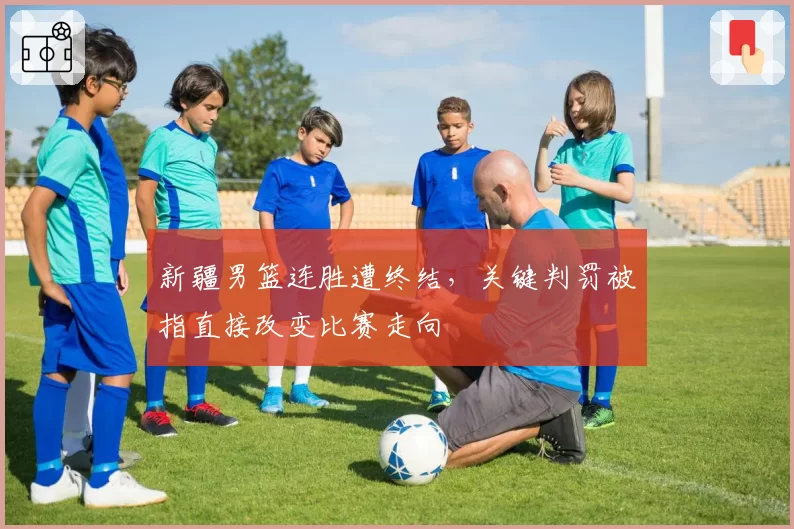 新疆男篮连胜遭终结，关键判罚被指直接改变比赛走向