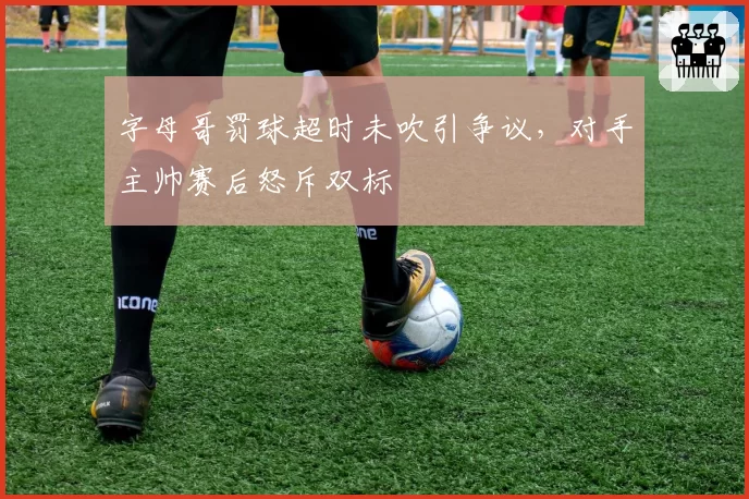 字母哥罚球超时未吹引争议,对手主帅赛后怒斥双标