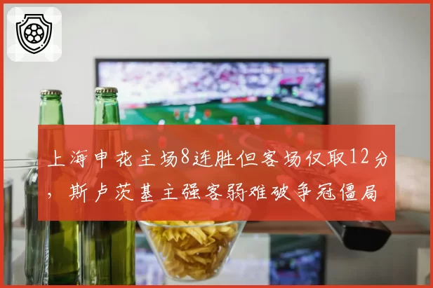 上海申花主场8连胜但客场仅取12分,斯卢茨基主强客弱难破争冠僵局
