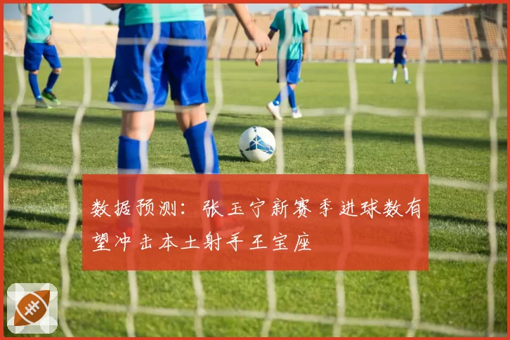 数据预测:张玉宁新赛季进球数有望冲击本土射手王宝座