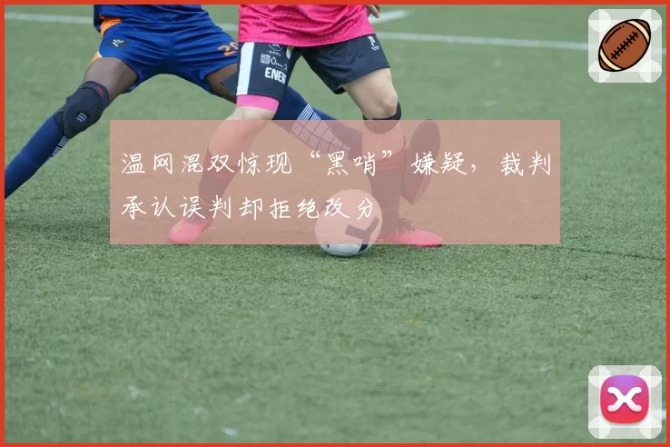 温网混双惊现“黑哨”嫌疑，裁判承认误判却拒绝改分
