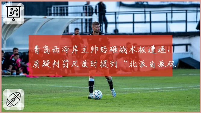 青岛西海岸主帅怒砸战术板遭逐,质疑判罚尺度时提到“北派南派双标说”