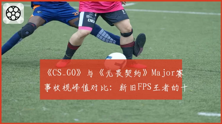 《CS_GO》与《无畏契约》Major赛事收视峰值对比:新旧FPS王者的十年交锋