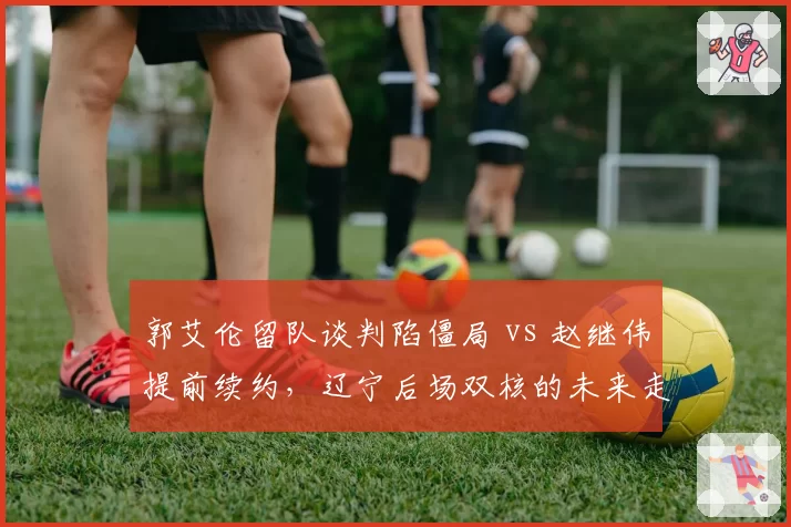 郭艾伦留队谈判陷僵局 vs 赵继伟提前续约，辽宁后场双核的未来走向截然不同