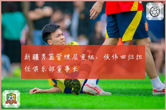 新疆男篮管理层重组,侯伟回归担任俱乐部董事长