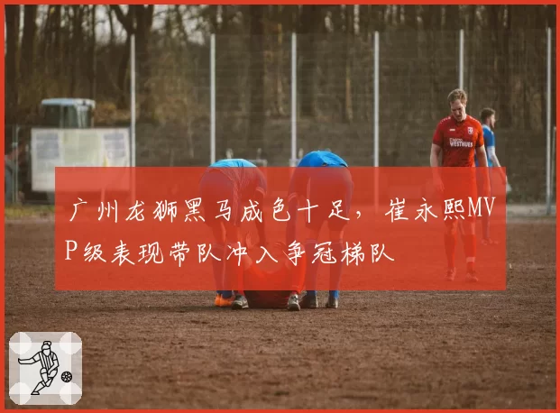 广州龙狮黑马成色十足,崔永熙MVP级表现带队冲入争冠梯队