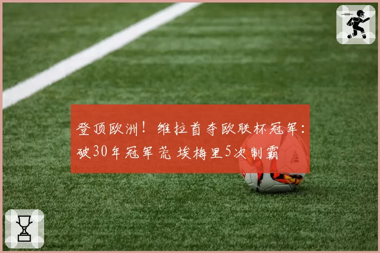 登顶欧洲!维拉首夺欧联杯冠军:破30年冠军荒 埃梅里5次制霸