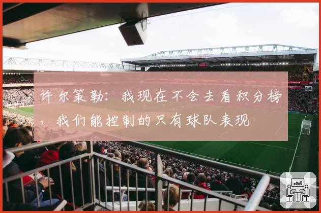 许尔策勒:我现在不会去看积分榜,我们能控制的只有球队表现