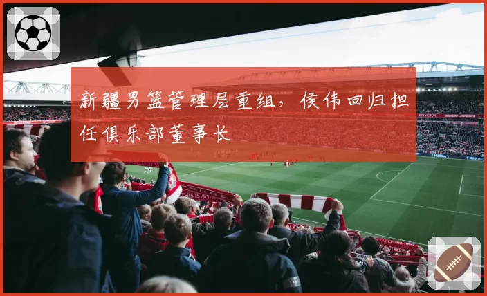 新疆男篮管理层重组,侯伟回归担任俱乐部董事长