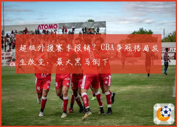 超级外援赛季报销?CBA争冠格局发生改变,最大黑马倒下
