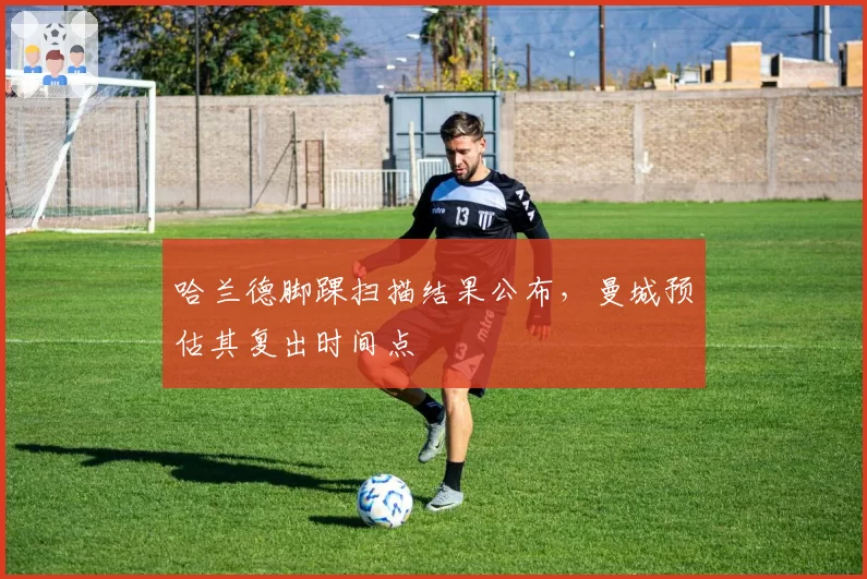 哈兰德脚踝扫描结果公布,曼城预估其复出时间点