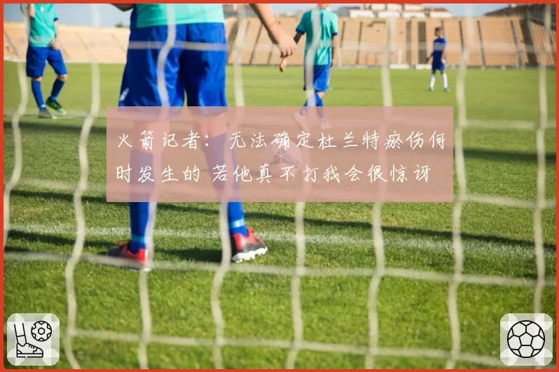 火箭记者：无法确定杜兰特瘀伤何时发生的 若他真不打我会很惊讶