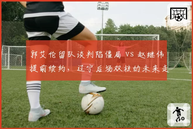 郭艾伦留队谈判陷僵局 vs 赵继伟提前续约,辽宁后场双核的未来走向截然不同