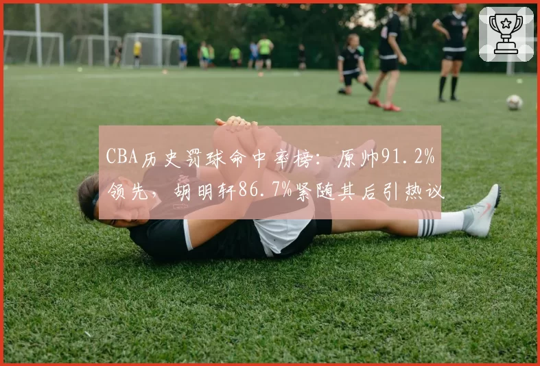 CBA历史罚球命中率榜：原帅91.2%领先，胡明轩86.7%紧随其后引热议