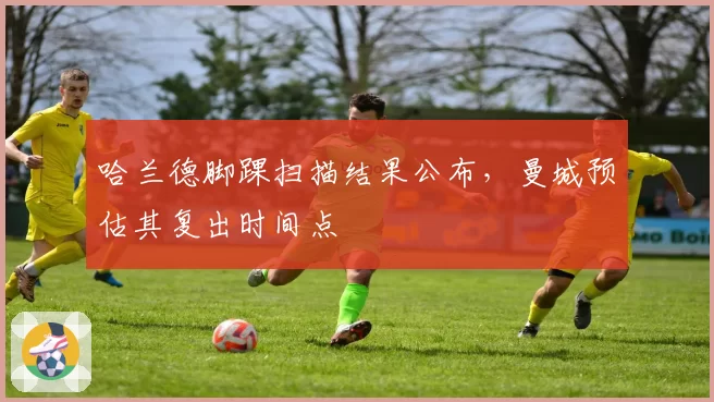 哈兰德脚踝扫描结果公布,曼城预估其复出时间点