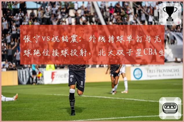 张宁vs祝铭震：外线持球单打与无球跑位接球投射，北大双子星CBA生涯数据对比