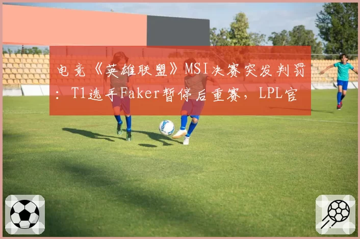电竞《英雄联盟》MSI决赛突发判罚：T1选手Faker暂停后重赛，LPL官方发声质疑