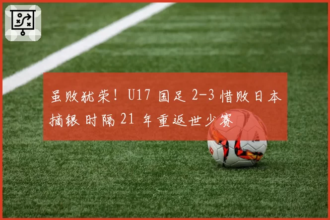 虽败犹荣!U17 国足 2-3 惜败日本摘银 时隔 21 年重返世少赛