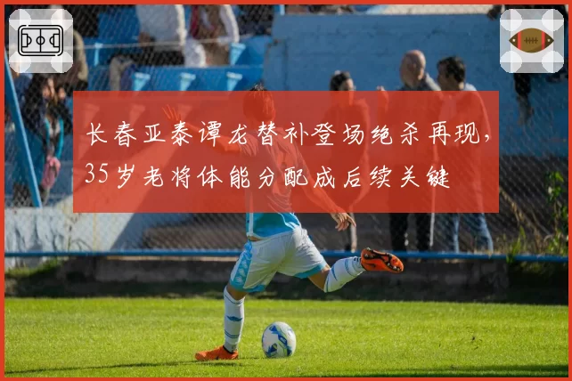 长春亚泰谭龙替补登场绝杀再现，35岁老将体能分配成后续关键