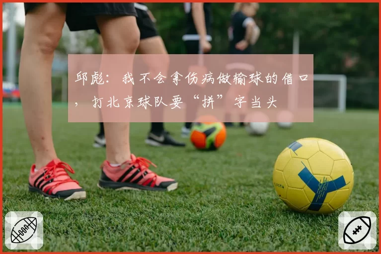邱彪：我不会拿伤病做输球的借口，打北京球队要“拼”字当头