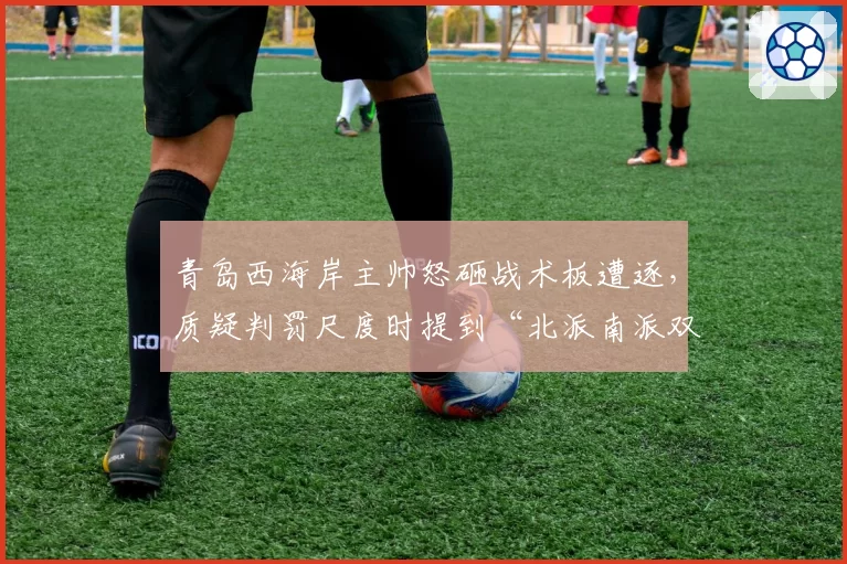 青岛西海岸主帅怒砸战术板遭逐,质疑判罚尺度时提到“北派南派双标说”
